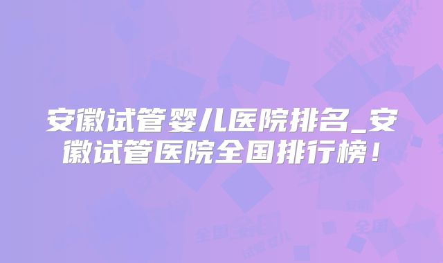 安徽试管婴儿医院排名_安徽试管医院全国排行榜！