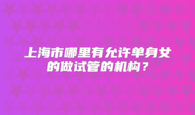 上海市哪里有允许单身女的做试管的机构?