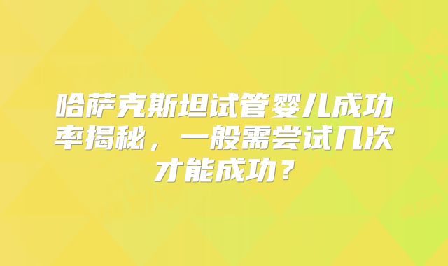 哈萨克斯坦试管婴儿成功率揭秘，一般需尝试几次才能成功？
