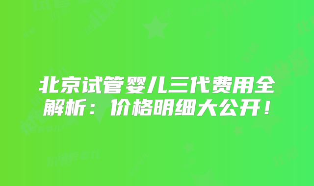 北京试管婴儿三代费用全解析：价格明细大公开！