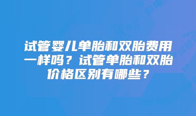 试管婴儿单胎和双胎费用一样吗？试管单胎和双胎价格区别有哪些？