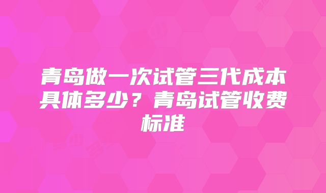 青岛做一次试管三代成本具体多少？青岛试管收费标准
