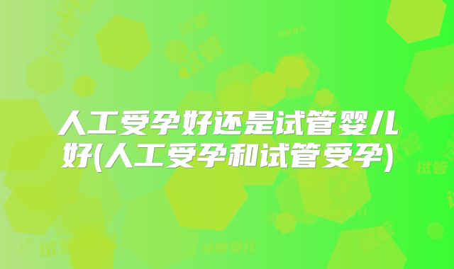 人工受孕好还是试管婴儿好(人工受孕和试管受孕)