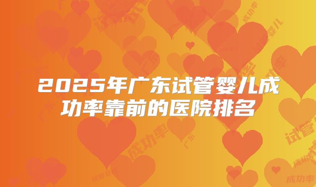 2025年广东试管婴儿成功率靠前的医院排名