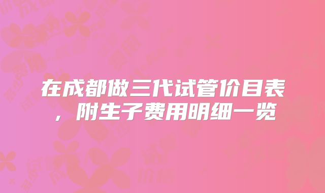 在成都做三代试管价目表,附生子费用明细一览