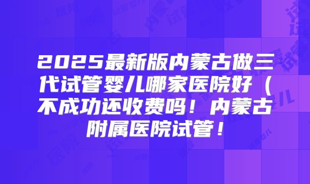 2025最新版内蒙古做三代试管婴儿哪家医院好(不成功还收费吗!内蒙古附属医院试管!