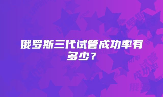 俄罗斯三代试管成功率有多少?