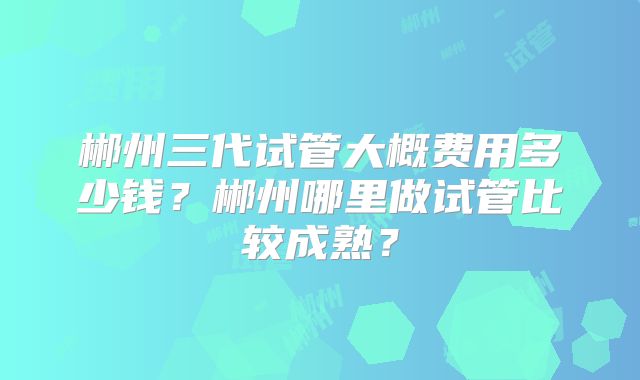 郴州三代试管大概费用多少钱?郴州哪里做试管比较成熟?