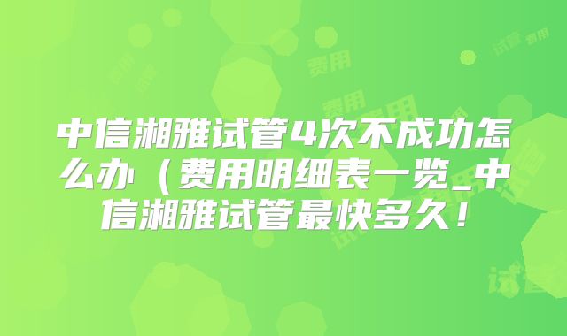 中信湘雅试管4次不成功怎么办（费用明细表一览_中信湘雅试管最快多久！