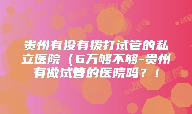 贵州有没有拨打试管的私立医院(6万够不够-贵州有做试管的医院吗?!