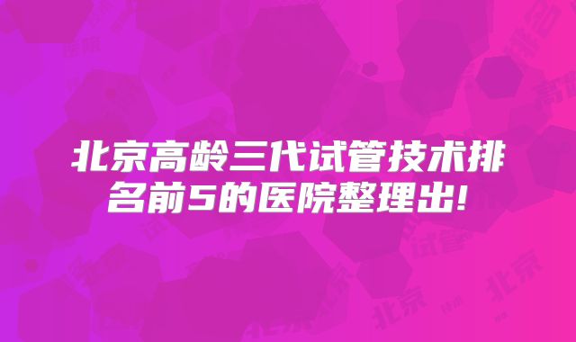 北京高龄三代试管技术排名前5的医院整理出!