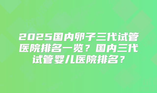 2025国内卵子三代试管医院排名一览？国内三代试管婴儿医院排名？