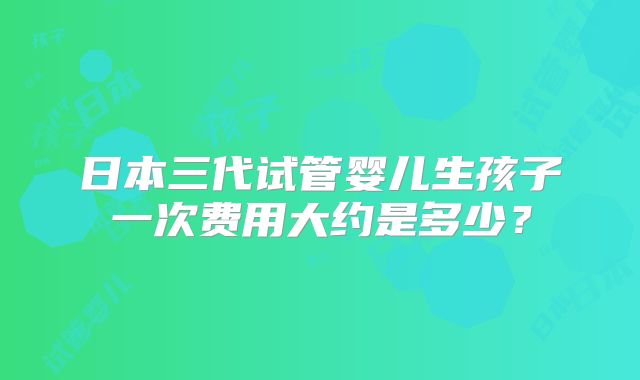 日本三代试管婴儿生孩子一次费用大约是多少?