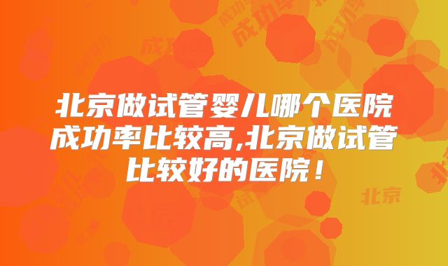 北京做试管婴儿哪个医院成功率比较高,北京做试管比较好的医院!