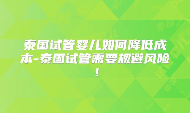 泰国试管婴儿如何降低成本-泰国试管需要规避风险！