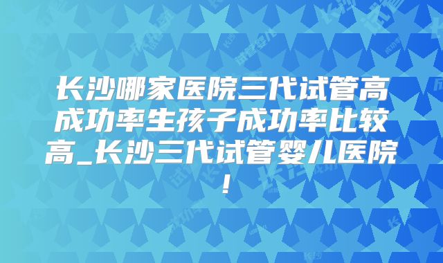 长沙哪家医院三代试管高成功率生孩子成功率比较高_长沙三代试管婴儿医院!