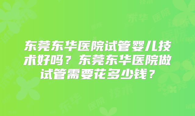 东莞东华医院试管婴儿技术好吗?东莞东华医院做试管需要花多少钱?