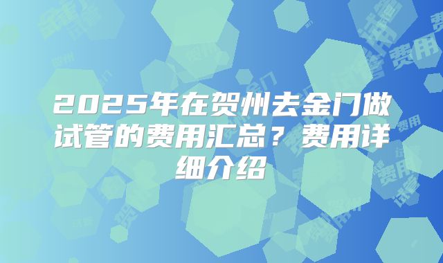 2025年在贺州去金门做试管的费用汇总？费用详细介绍