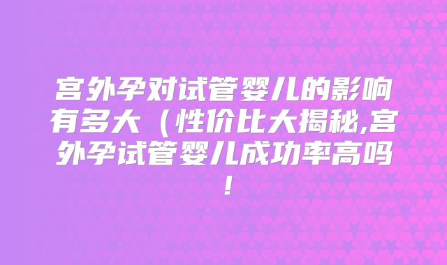 宫外孕对试管婴儿的影响有多大（性价比大揭秘,宫外孕试管婴儿成功率高吗！