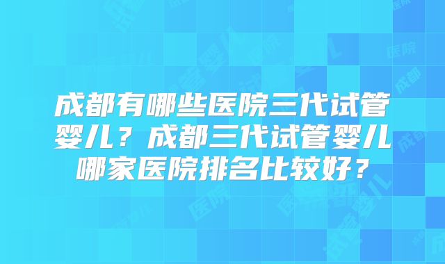 成都有哪些医院三代试管婴儿？成都三代试管婴儿哪家医院排名比较好？