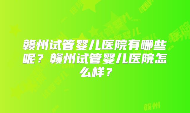 赣州试管婴儿医院有哪些呢？赣州试管婴儿医院怎么样？