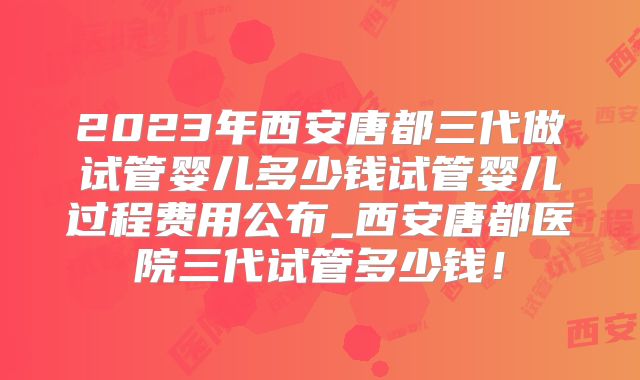 2023年西安唐都三代做试管婴儿多少钱试管婴儿过程费用公布_西安唐都医院三代试管多少钱！