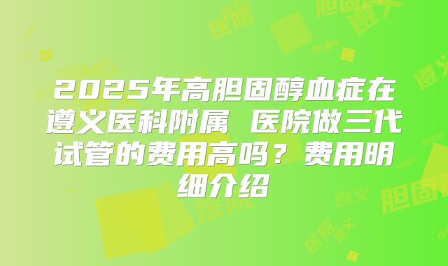 2025年高胆固醇血症在遵义医科附属 医院做三代试管的费用高吗？费用明细介绍