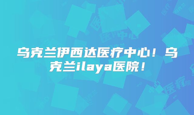 乌克兰伊西达医疗中心！乌克兰ilaya医院！