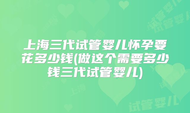 上海三代试管婴儿怀孕要花多少钱(做这个需要多少钱三代试管婴儿)