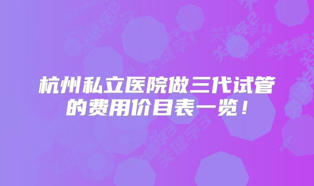 杭州私立医院做三代试管的费用价目表一览!