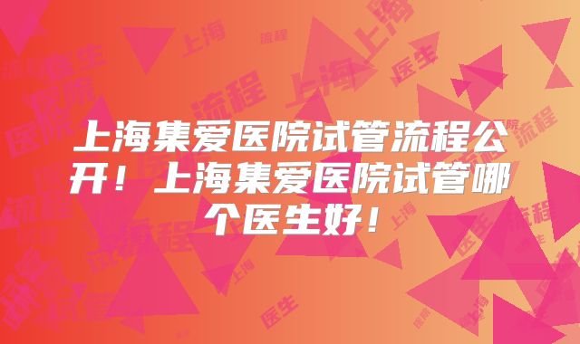 上海集爱医院试管流程公开！上海集爱医院试管哪个医生好！