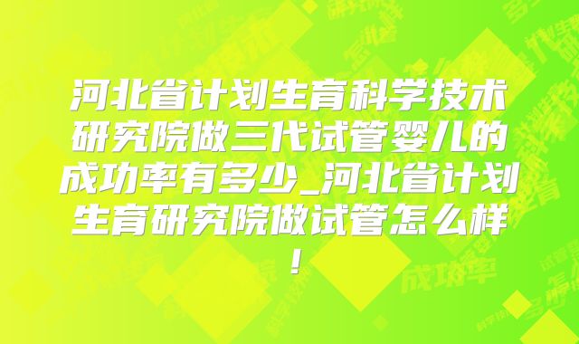 河北省计划生育科学技术研究院做三代试管婴儿的成功率有多少_河北省计划生育研究院做试管怎么样！