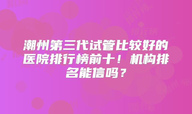 潮州第三代试管比较好的医院排行榜前十！机构排名能信吗？