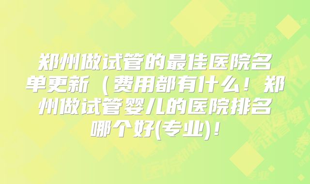 郑州做试管的最佳医院名单更新(费用都有什么!郑州做试管婴儿的医院排名哪个好(专业)!