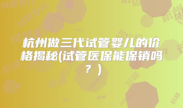杭州做三代试管婴儿的价格揭秘(试管医保能保销吗？)