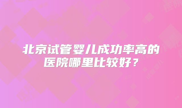 北京试管婴儿成功率高的医院哪里比较好?
