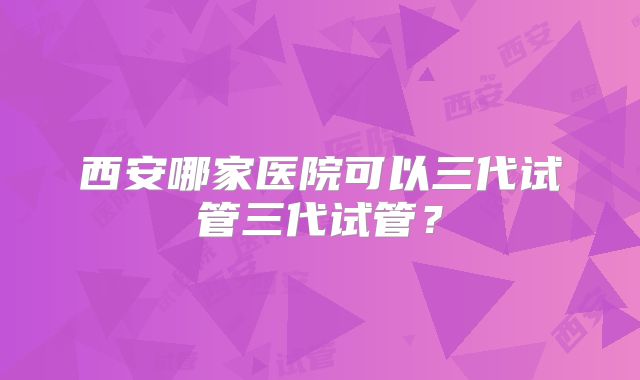 西安哪家医院可以三代试管三代试管?