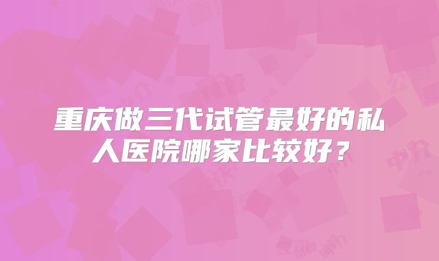 重庆做三代试管最好的私人医院哪家比较好？