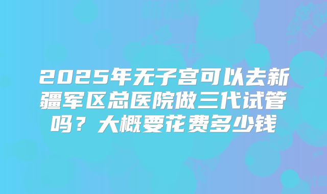 2025年无子宫可以去新疆军区总医院做三代试管吗？大概要花费多少钱