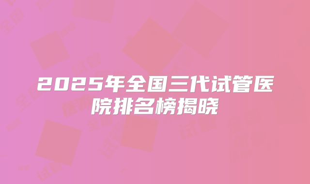 2025年全国三代试管医院排名榜揭晓