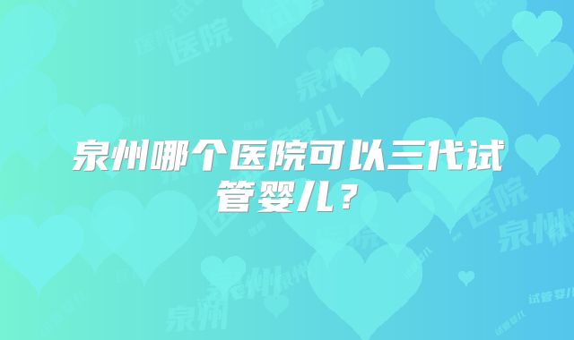 泉州哪个医院可以三代试管婴儿？
