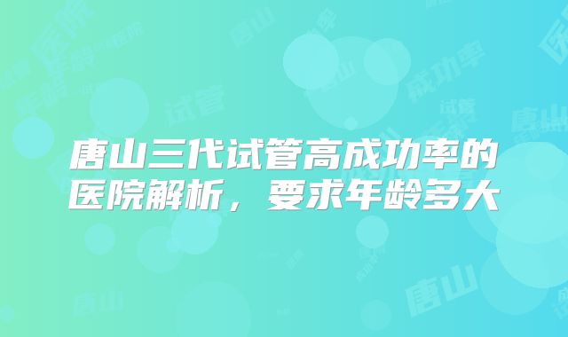 唐山三代试管高成功率的医院解析,要求年龄多大