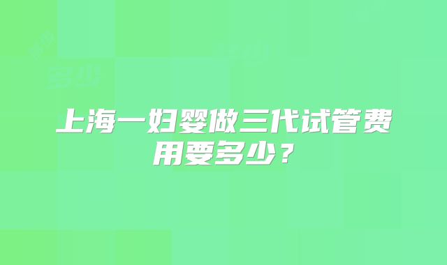 上海一妇婴做三代试管费用要多少？