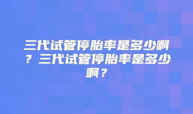 三代试管停胎率是多少啊？三代试管停胎率是多少啊？