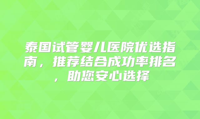 泰国试管婴儿医院优选指南，推荐结合成功率排名，助您安心选择
