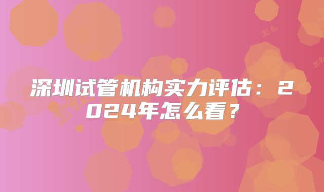 深圳试管机构实力评估:2024年怎么看?