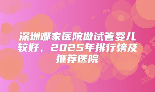 深圳哪家医院做试管婴儿较好，2025年排行榜及推荐医院