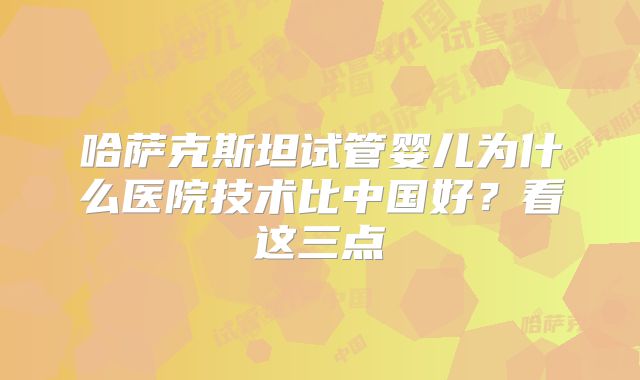 哈萨克斯坦试管婴儿为什么医院技术比中国好？看这三点
