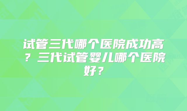 试管三代哪个医院成功高？三代试管婴儿哪个医院好？