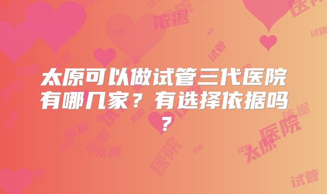 太原可以做试管三代医院有哪几家？有选择依据吗？